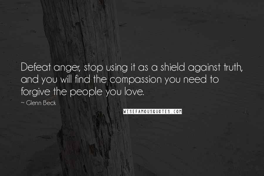 Glenn Beck Quotes: Defeat anger, stop using it as a shield against truth, and you will find the compassion you need to forgive the people you love.