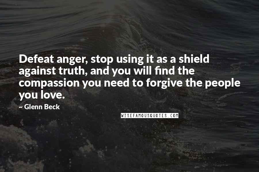 Glenn Beck Quotes: Defeat anger, stop using it as a shield against truth, and you will find the compassion you need to forgive the people you love.