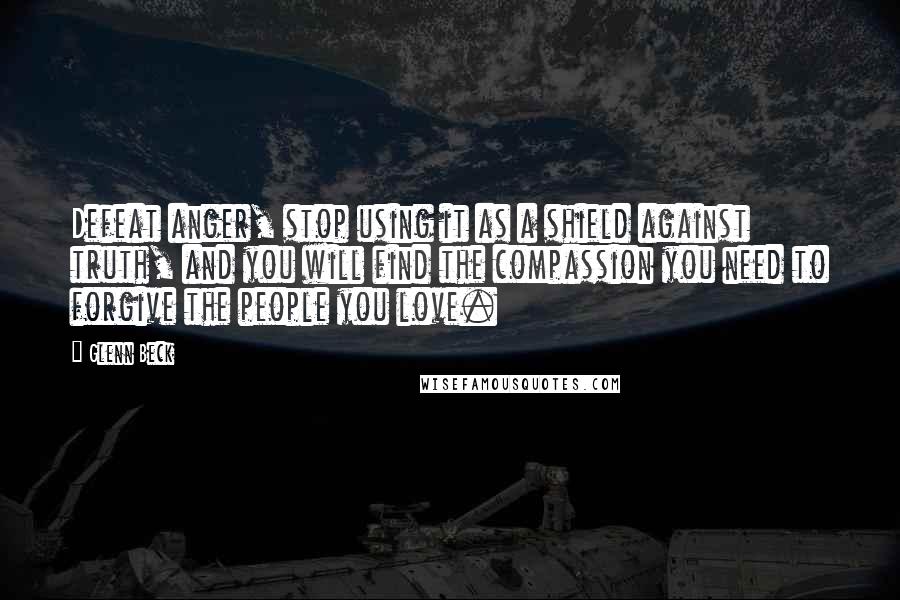 Glenn Beck Quotes: Defeat anger, stop using it as a shield against truth, and you will find the compassion you need to forgive the people you love.