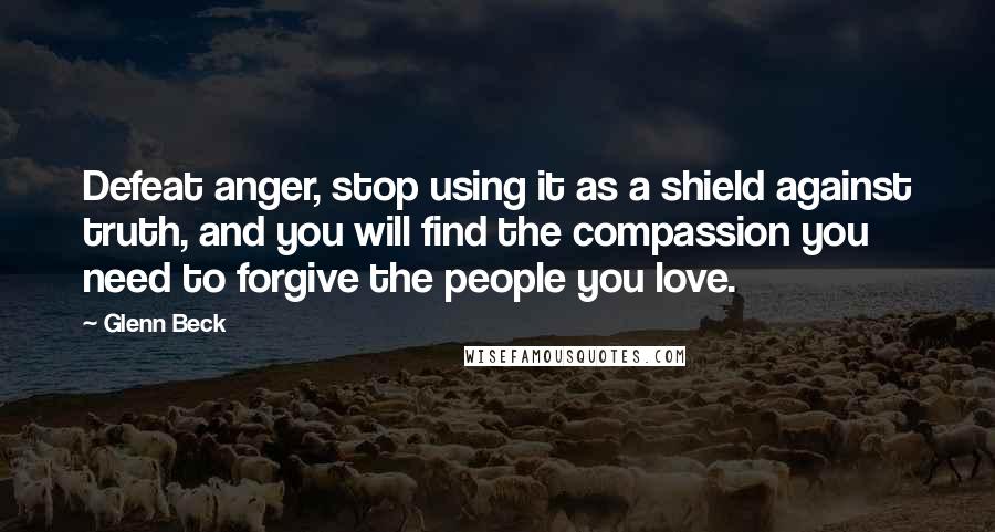 Glenn Beck Quotes: Defeat anger, stop using it as a shield against truth, and you will find the compassion you need to forgive the people you love.