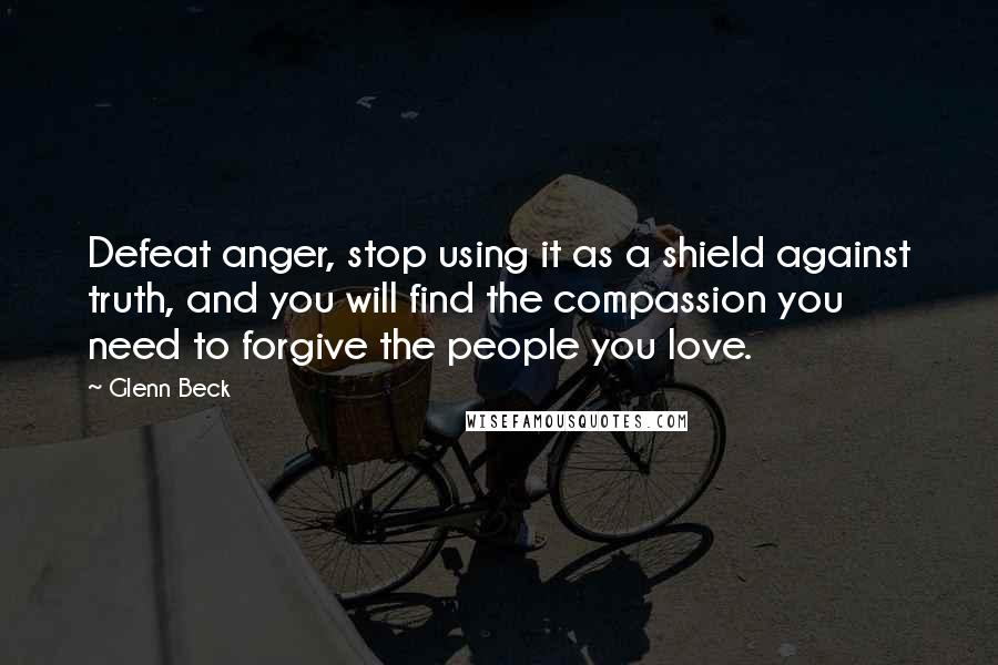 Glenn Beck Quotes: Defeat anger, stop using it as a shield against truth, and you will find the compassion you need to forgive the people you love.