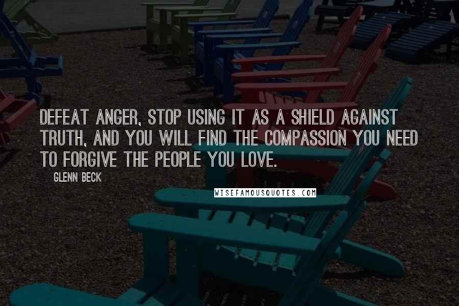 Glenn Beck Quotes: Defeat anger, stop using it as a shield against truth, and you will find the compassion you need to forgive the people you love.