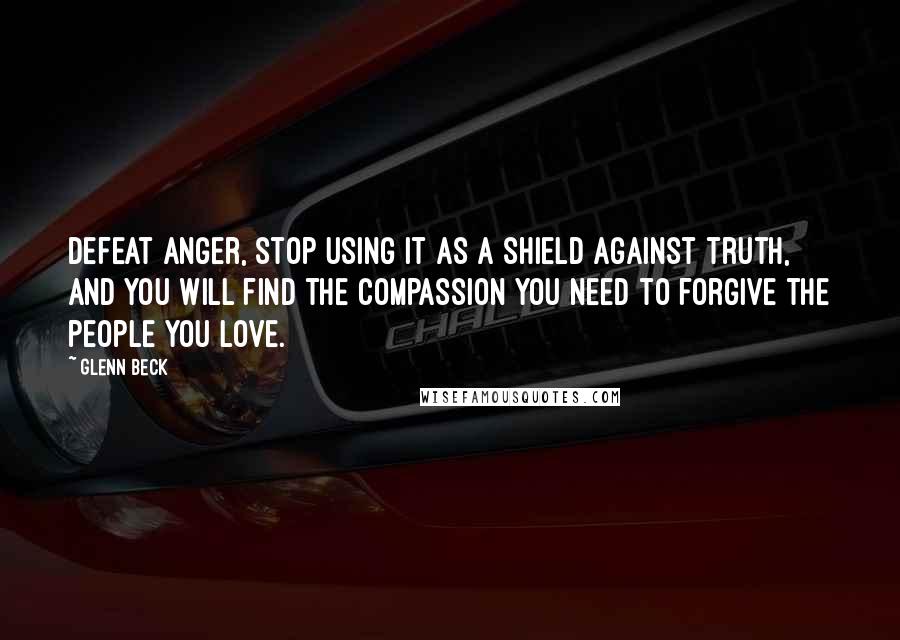 Glenn Beck Quotes: Defeat anger, stop using it as a shield against truth, and you will find the compassion you need to forgive the people you love.