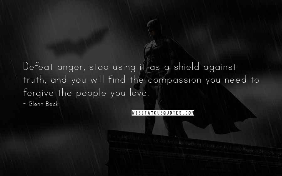 Glenn Beck Quotes: Defeat anger, stop using it as a shield against truth, and you will find the compassion you need to forgive the people you love.