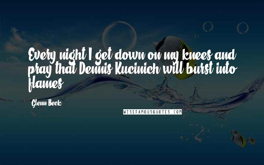 Glenn Beck Quotes: Every night I get down on my knees and pray that Dennis Kucinich will burst into flames.