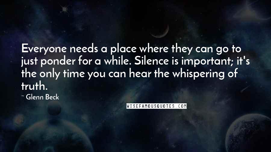 Glenn Beck Quotes: Everyone needs a place where they can go to just ponder for a while. Silence is important; it's the only time you can hear the whispering of truth.