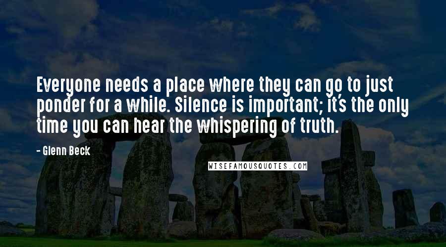 Glenn Beck Quotes: Everyone needs a place where they can go to just ponder for a while. Silence is important; it's the only time you can hear the whispering of truth.