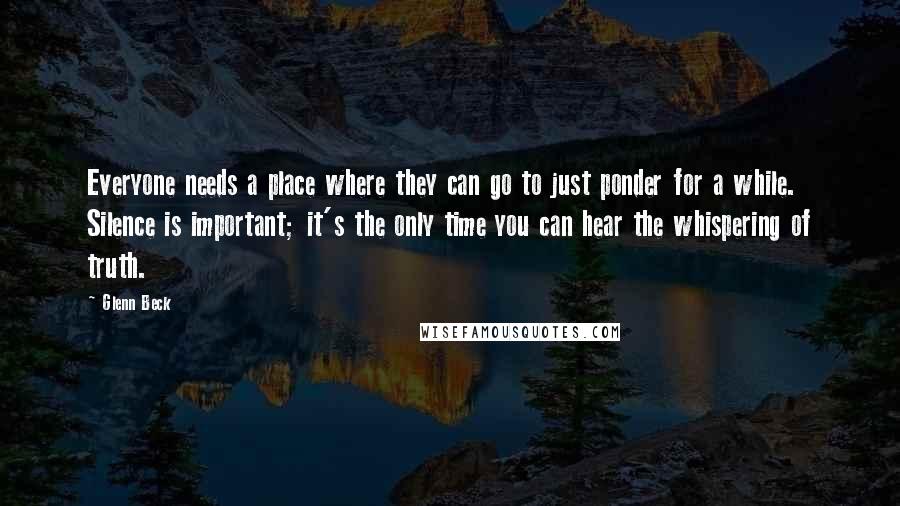 Glenn Beck Quotes: Everyone needs a place where they can go to just ponder for a while. Silence is important; it's the only time you can hear the whispering of truth.