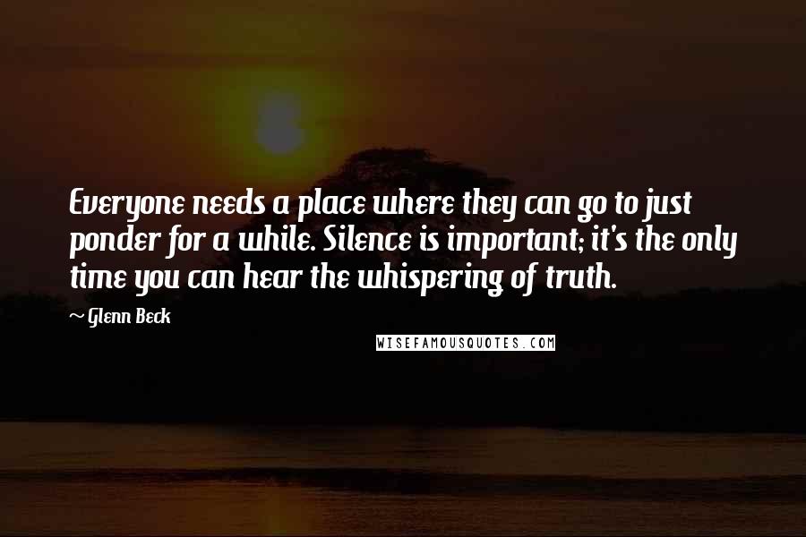Glenn Beck Quotes: Everyone needs a place where they can go to just ponder for a while. Silence is important; it's the only time you can hear the whispering of truth.