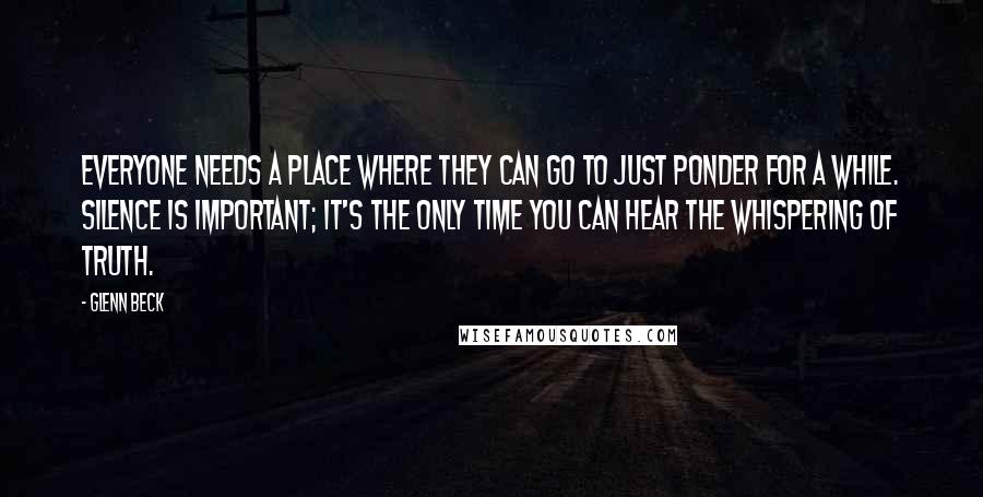 Glenn Beck Quotes: Everyone needs a place where they can go to just ponder for a while. Silence is important; it's the only time you can hear the whispering of truth.