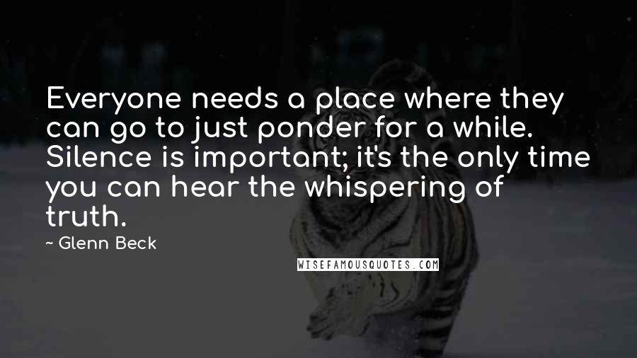 Glenn Beck Quotes: Everyone needs a place where they can go to just ponder for a while. Silence is important; it's the only time you can hear the whispering of truth.