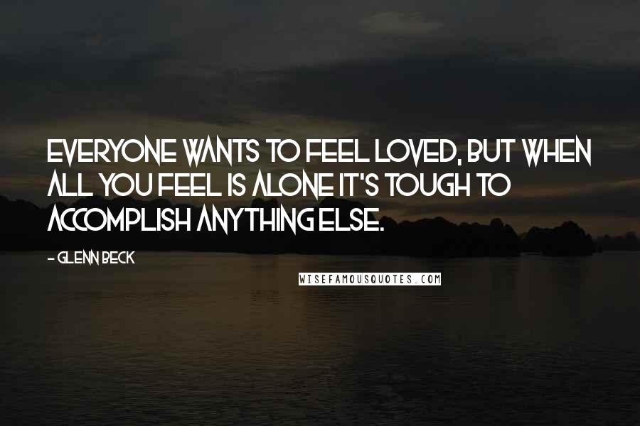 Glenn Beck Quotes: Everyone wants to feel loved, but when all you feel is alone it's tough to accomplish anything else.