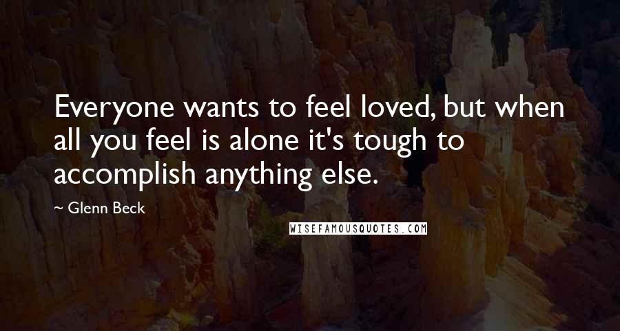 Glenn Beck Quotes: Everyone wants to feel loved, but when all you feel is alone it's tough to accomplish anything else.