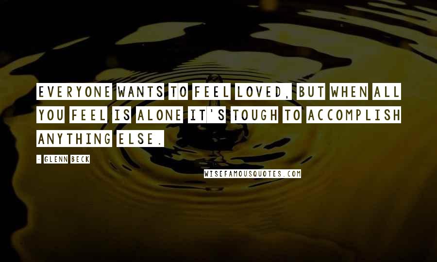 Glenn Beck Quotes: Everyone wants to feel loved, but when all you feel is alone it's tough to accomplish anything else.