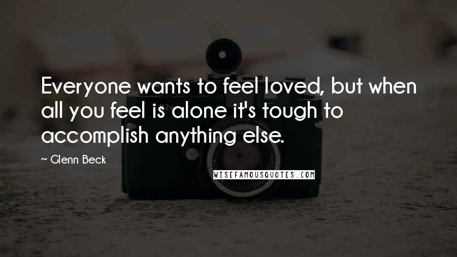 Glenn Beck Quotes: Everyone wants to feel loved, but when all you feel is alone it's tough to accomplish anything else.