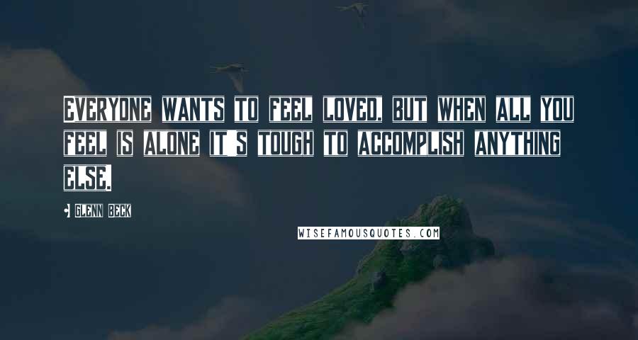 Glenn Beck Quotes: Everyone wants to feel loved, but when all you feel is alone it's tough to accomplish anything else.