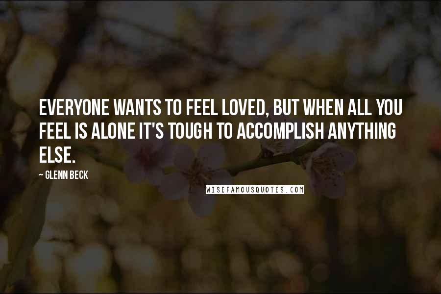 Glenn Beck Quotes: Everyone wants to feel loved, but when all you feel is alone it's tough to accomplish anything else.