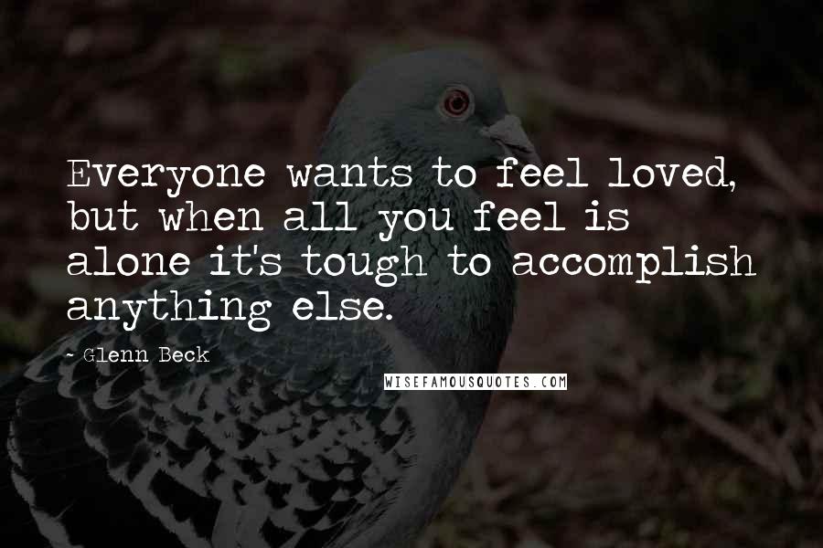 Glenn Beck Quotes: Everyone wants to feel loved, but when all you feel is alone it's tough to accomplish anything else.