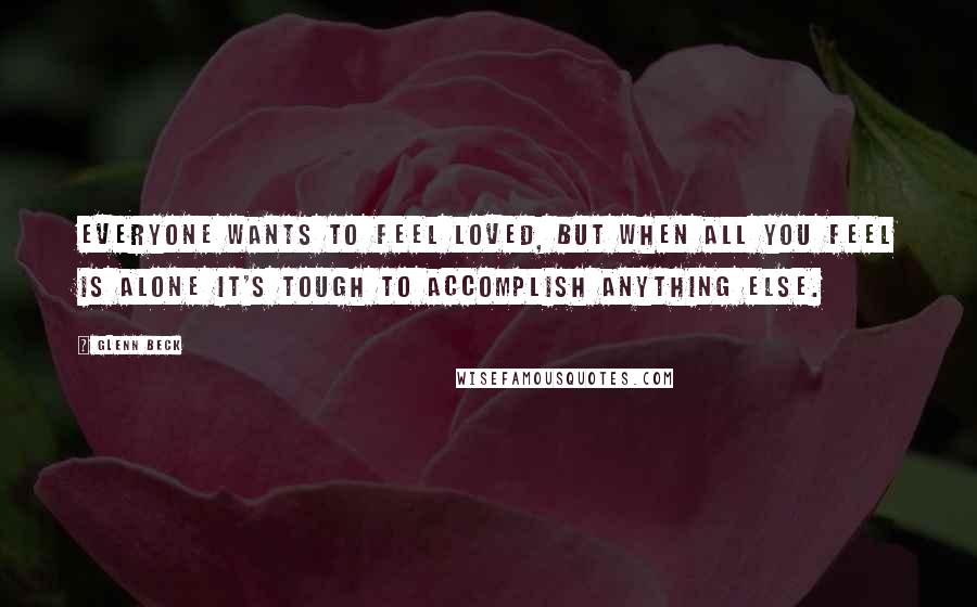 Glenn Beck Quotes: Everyone wants to feel loved, but when all you feel is alone it's tough to accomplish anything else.