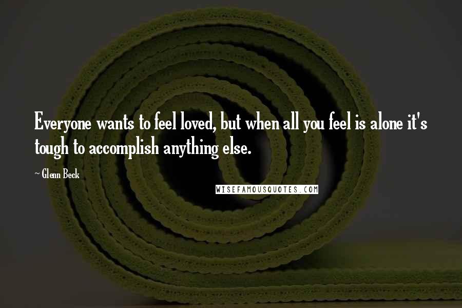 Glenn Beck Quotes: Everyone wants to feel loved, but when all you feel is alone it's tough to accomplish anything else.