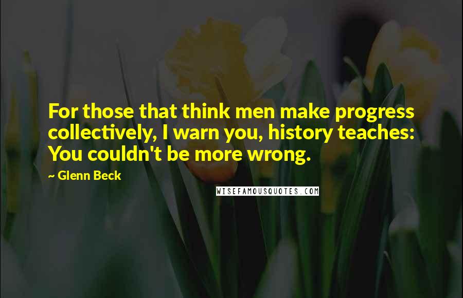 Glenn Beck Quotes: For those that think men make progress collectively, I warn you, history teaches: You couldn't be more wrong.