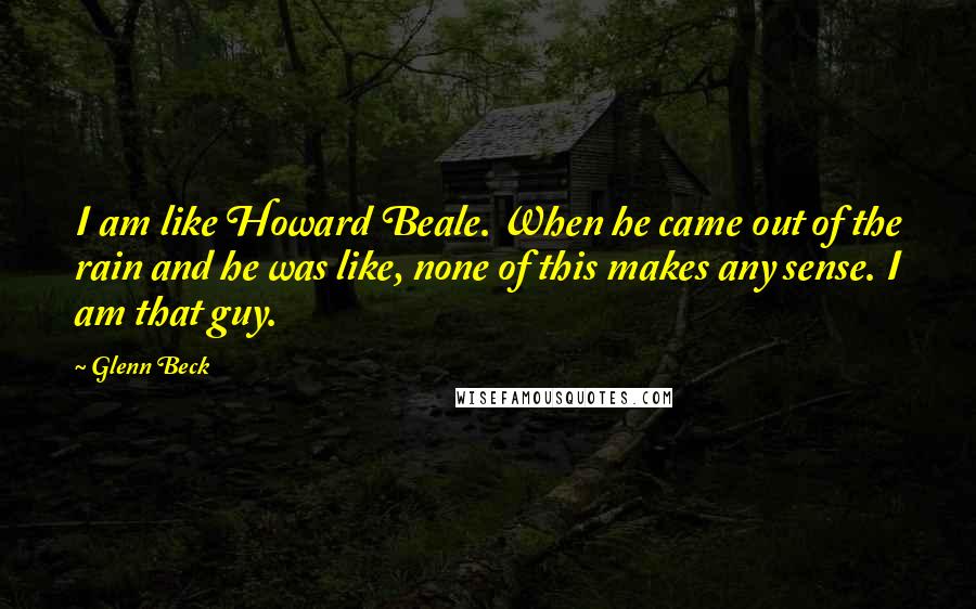 Glenn Beck Quotes: I am like Howard Beale. When he came out of the rain and he was like, none of this makes any sense. I am that guy.