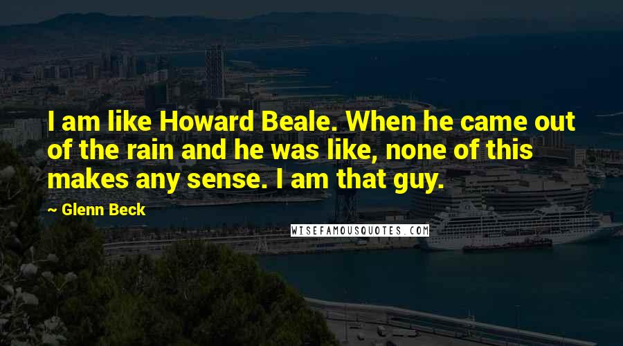Glenn Beck Quotes: I am like Howard Beale. When he came out of the rain and he was like, none of this makes any sense. I am that guy.