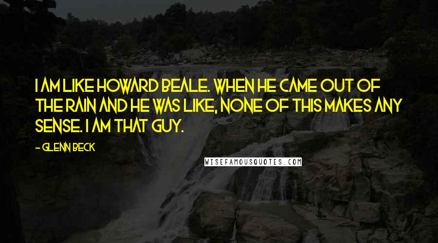 Glenn Beck Quotes: I am like Howard Beale. When he came out of the rain and he was like, none of this makes any sense. I am that guy.