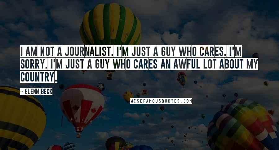 Glenn Beck Quotes: I am not a journalist. I'm just a guy who cares. I'm sorry. I'm just a guy who cares an awful lot about my country.