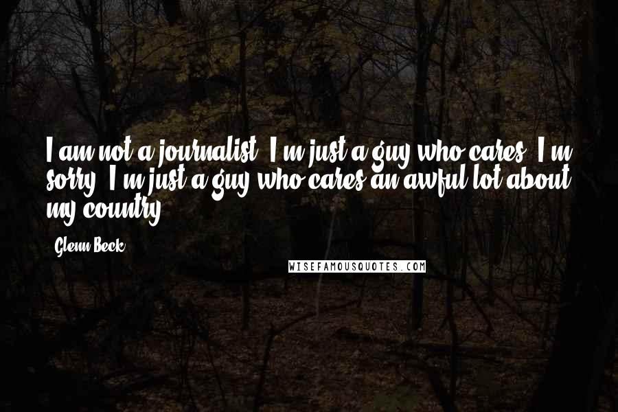 Glenn Beck Quotes: I am not a journalist. I'm just a guy who cares. I'm sorry. I'm just a guy who cares an awful lot about my country.