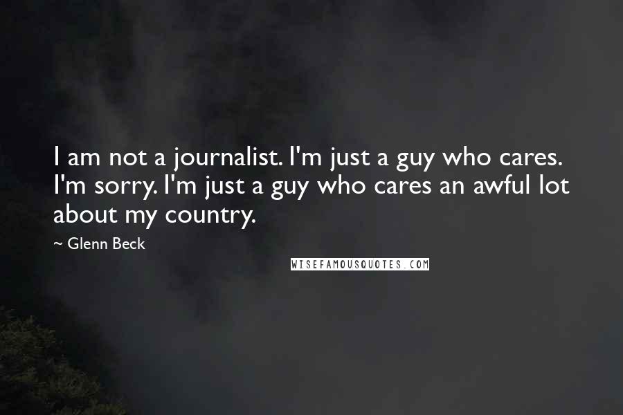 Glenn Beck Quotes: I am not a journalist. I'm just a guy who cares. I'm sorry. I'm just a guy who cares an awful lot about my country.