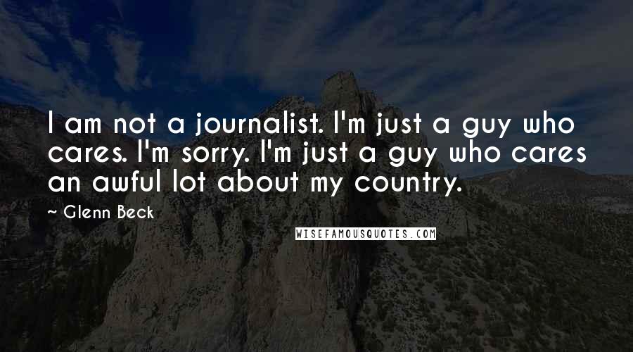 Glenn Beck Quotes: I am not a journalist. I'm just a guy who cares. I'm sorry. I'm just a guy who cares an awful lot about my country.