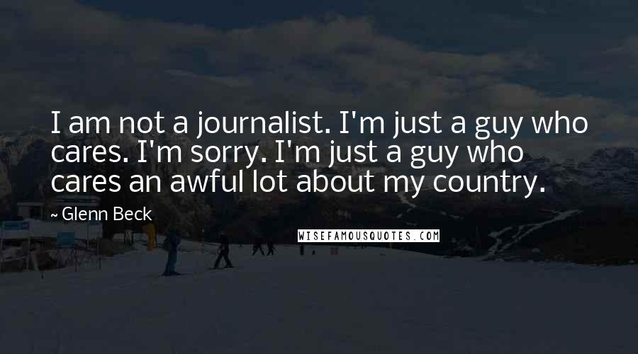 Glenn Beck Quotes: I am not a journalist. I'm just a guy who cares. I'm sorry. I'm just a guy who cares an awful lot about my country.