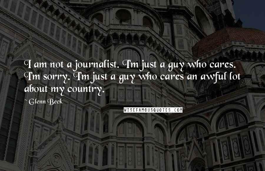 Glenn Beck Quotes: I am not a journalist. I'm just a guy who cares. I'm sorry. I'm just a guy who cares an awful lot about my country.