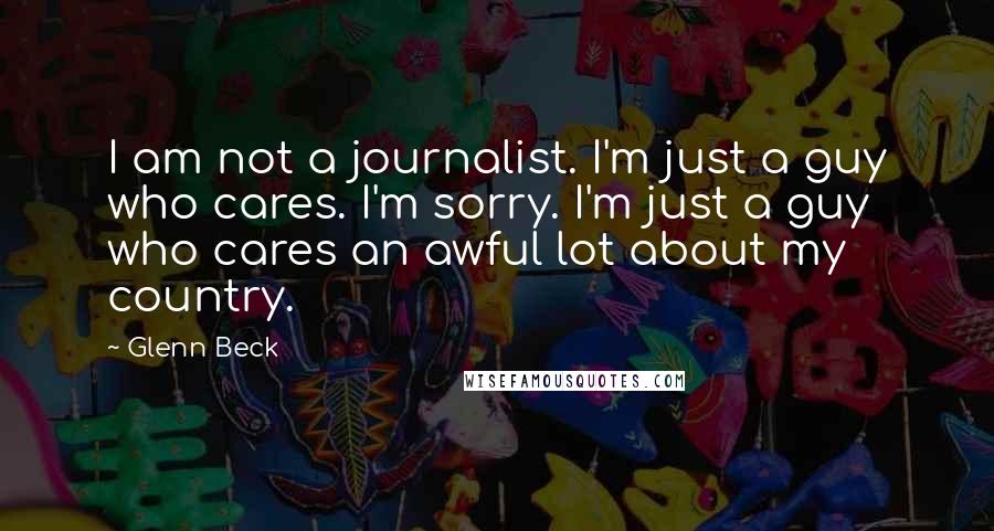 Glenn Beck Quotes: I am not a journalist. I'm just a guy who cares. I'm sorry. I'm just a guy who cares an awful lot about my country.