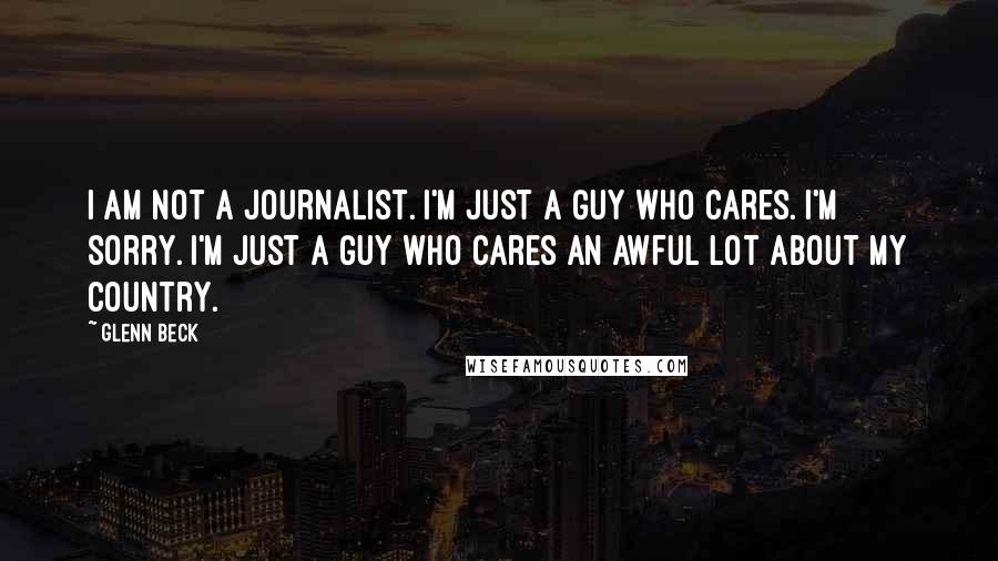 Glenn Beck Quotes: I am not a journalist. I'm just a guy who cares. I'm sorry. I'm just a guy who cares an awful lot about my country.