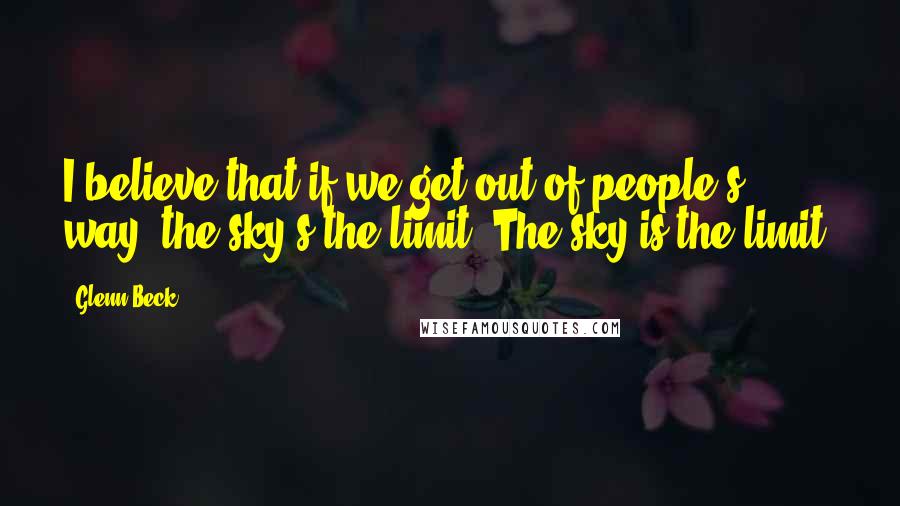 Glenn Beck Quotes: I believe that if we get out of people's way, the sky's the limit. The sky is the limit.