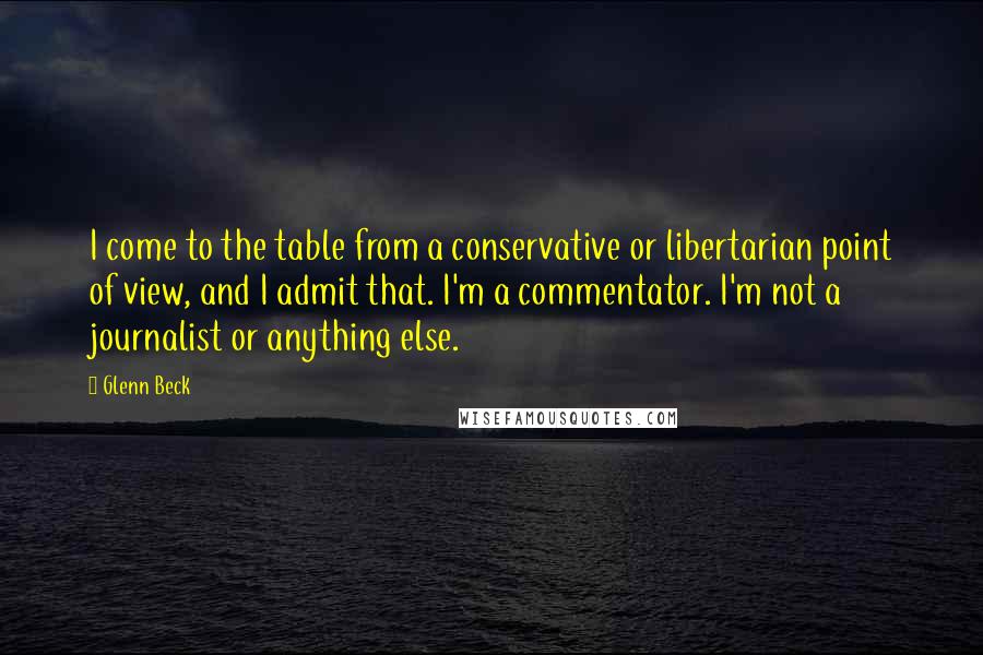 Glenn Beck Quotes: I come to the table from a conservative or libertarian point of view, and I admit that. I'm a commentator. I'm not a journalist or anything else.