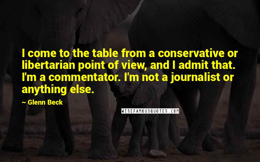 Glenn Beck Quotes: I come to the table from a conservative or libertarian point of view, and I admit that. I'm a commentator. I'm not a journalist or anything else.