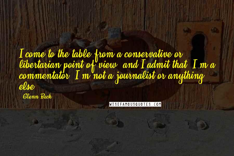 Glenn Beck Quotes: I come to the table from a conservative or libertarian point of view, and I admit that. I'm a commentator. I'm not a journalist or anything else.