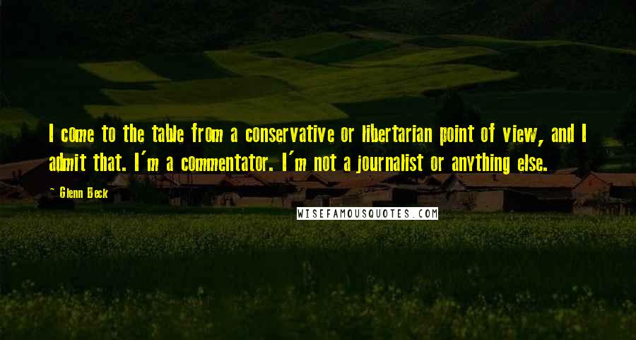 Glenn Beck Quotes: I come to the table from a conservative or libertarian point of view, and I admit that. I'm a commentator. I'm not a journalist or anything else.
