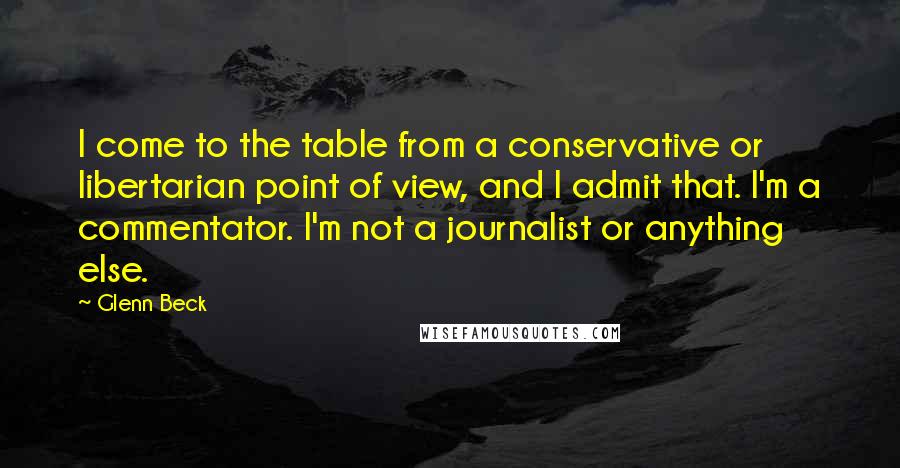 Glenn Beck Quotes: I come to the table from a conservative or libertarian point of view, and I admit that. I'm a commentator. I'm not a journalist or anything else.