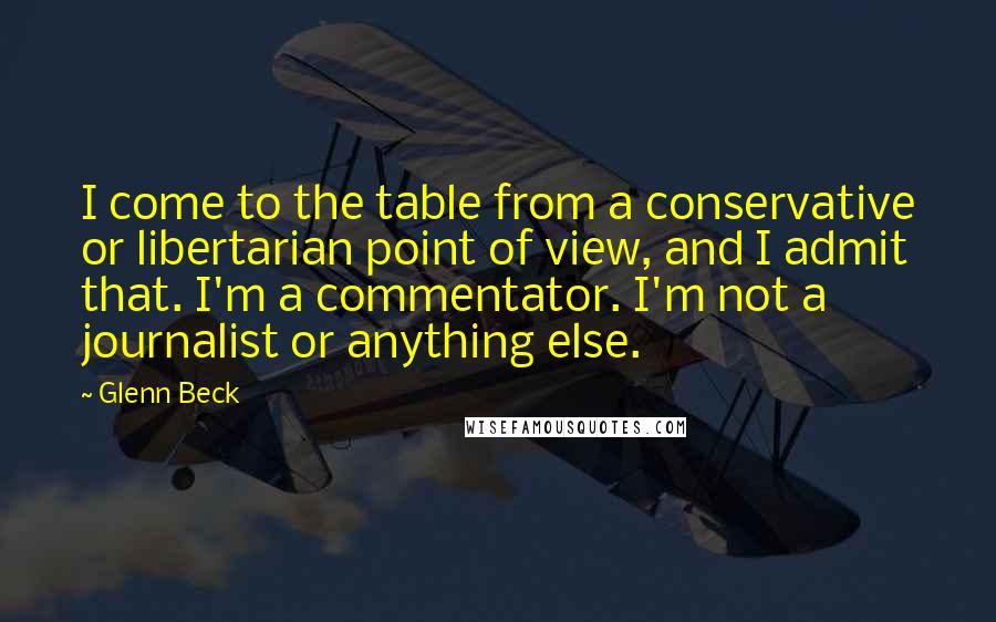 Glenn Beck Quotes: I come to the table from a conservative or libertarian point of view, and I admit that. I'm a commentator. I'm not a journalist or anything else.