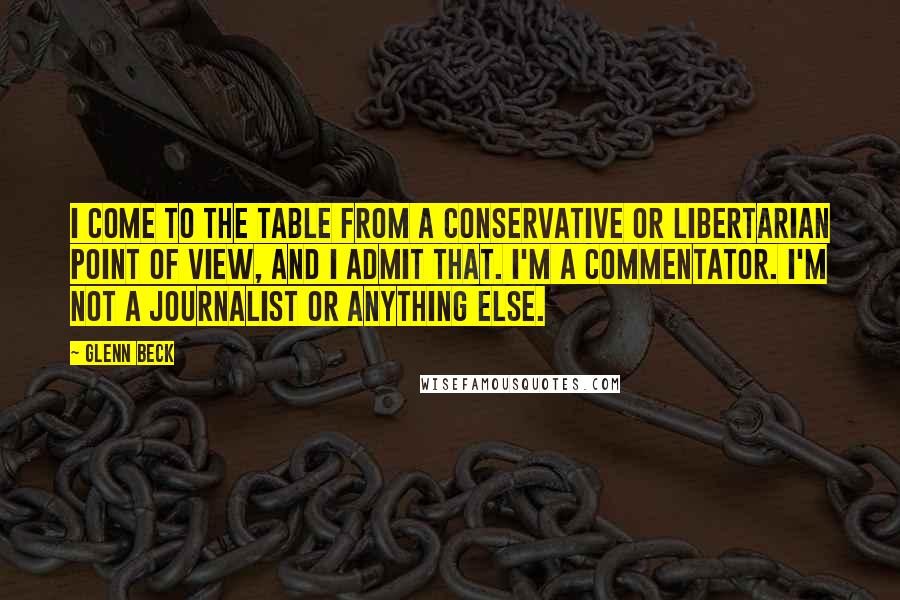 Glenn Beck Quotes: I come to the table from a conservative or libertarian point of view, and I admit that. I'm a commentator. I'm not a journalist or anything else.