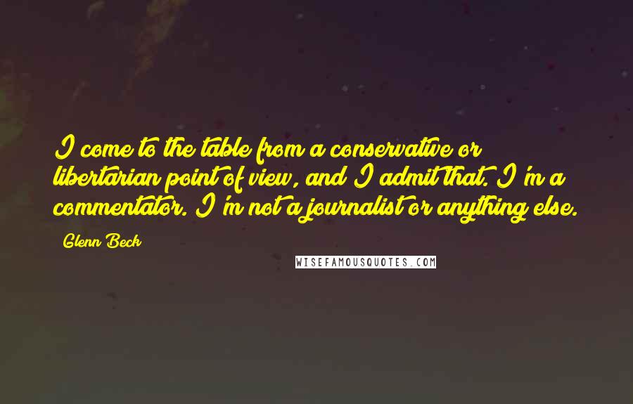 Glenn Beck Quotes: I come to the table from a conservative or libertarian point of view, and I admit that. I'm a commentator. I'm not a journalist or anything else.