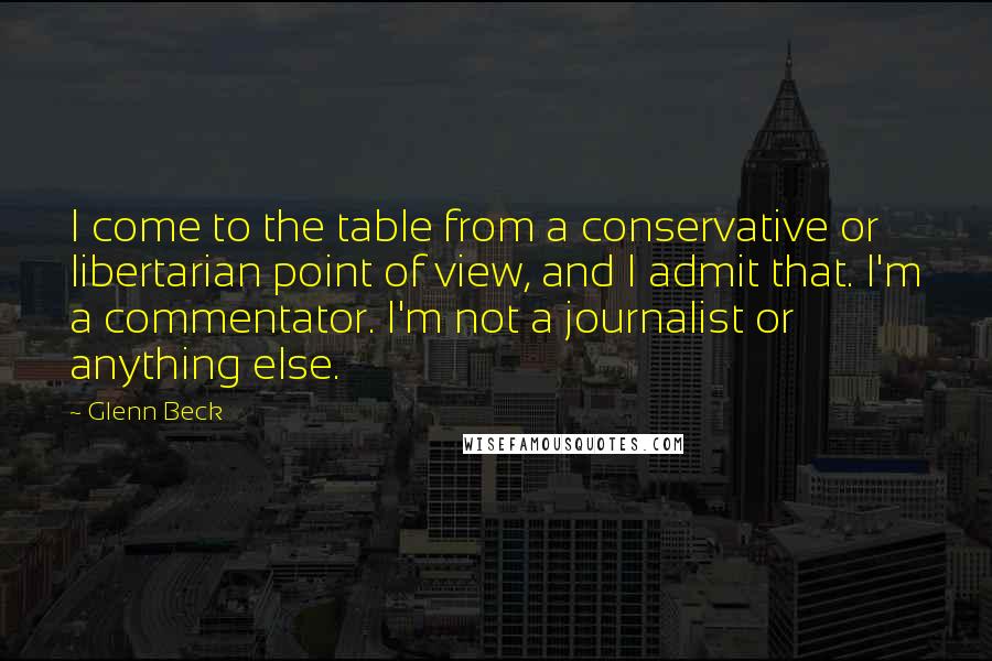 Glenn Beck Quotes: I come to the table from a conservative or libertarian point of view, and I admit that. I'm a commentator. I'm not a journalist or anything else.