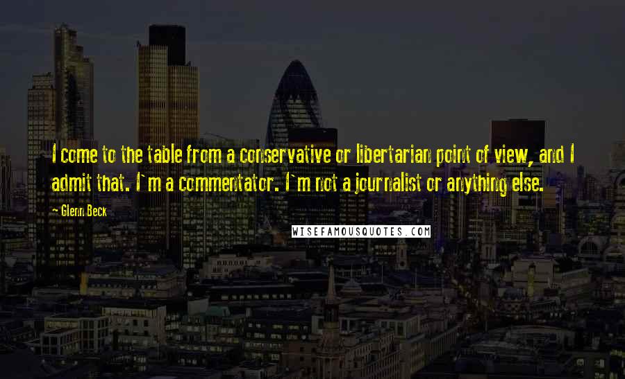 Glenn Beck Quotes: I come to the table from a conservative or libertarian point of view, and I admit that. I'm a commentator. I'm not a journalist or anything else.