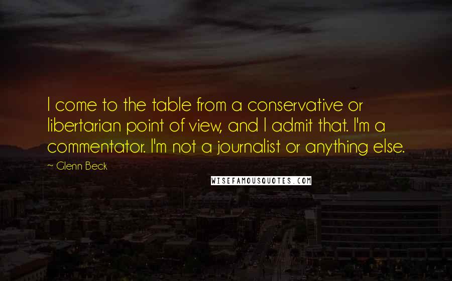 Glenn Beck Quotes: I come to the table from a conservative or libertarian point of view, and I admit that. I'm a commentator. I'm not a journalist or anything else.