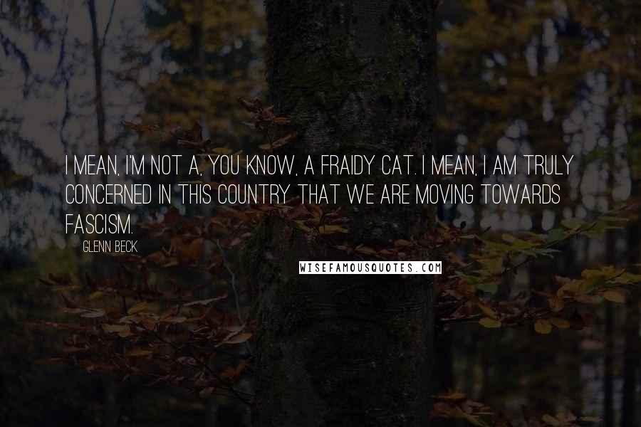 Glenn Beck Quotes: I mean, I'm not a, you know, a fraidy cat. I mean, I am truly concerned in this country that we are moving towards fascism.