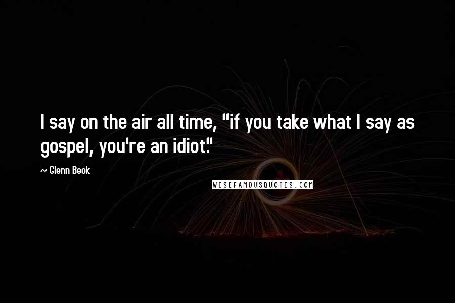Glenn Beck Quotes: I say on the air all time, "if you take what I say as gospel, you're an idiot."
